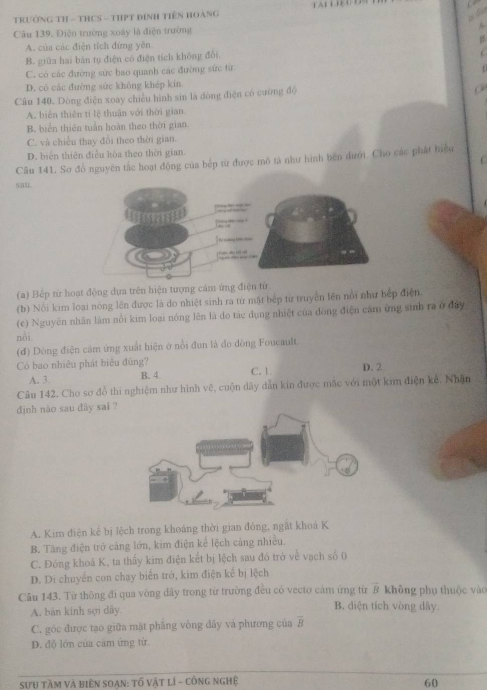 TRườNG TH - THCS - THPT đInH TIêN HOàNG
Câu 139. Điện trường xoáy là điện trường
A. của các điện tích đứng yên.
B. giữa hai bản tụ điện có điện tích không đổi.
C. có các đường sức bao quanh các đường sức từ.

D. có các đường sức không khép kín
Câu 140. Dòng điện xoay chiều hình sin là dòng điện có cường độ
C
A. biển thiên tỉ lệ thuận với thời gian.
B. biển thiên tuần hoàn theo thời gian.
C. và chiều thay đổi theo thời gian.
D. biển thiên điều hòa theo thời gian.
C
Câu 141. Sơ đồ nguyên tắc hoạt động của bếp từ được mô tả như hình bên dưới. Cho các phát biểu
sau.
(a) Bếp từ hoạt động dựa trên hiện tượng cảm ứng điện từ.
(b) Nổi kim loại nóng lên được là do nhiệt sinh ra từ mặt bếp từ truyền lên nổi như bếp điện.
(c) Nguyên nhân làm nổi kim loại nóng lên là do tác dụng nhiệt của dồng điện cảm ứng sinh ra ở đây
nồi.
(d) Dòng điện cảm ứng xuất hiện ở nồi đun là do dòng Foucault.
Có bao nhiêu phát biêu đúng? D. 2.
A. 3. B. 4.
C. 1.
Câu 142. Cho sơ đồ thí nghiệm như hình vẽ, cuộn dây dẫn kín được mắc với một kim điện kế. Nhận
định nào sau đây sai ?
A. Kim điện kể bị lệch trong khoảng thời gian đóng, ngắt khoá K
B. Tăng điện trở cảng lớn, kim điện kể lệch cảng nhiều.
C. Đóng khoá K, ta thầy kim điện kết bị lệch sau đó trở về vạch số (
D. Di chuyển con chạy biển trở, kim điện kế bị lệch
Câu 143. Từ thông đi qua vòng dây trong từ trường đều có vectơ cám ứng từ vector B không phụ thuộc vào
A. bán kính sợi dây.
B. diện tích vòng dây
C. góc được tạo giữa mặt phẳng vòng dây và phương của vector B
D. độ lớn của cảm ứng từ.
sưU tầm và biên SOẠn: tố vật lí - công nghệ 60