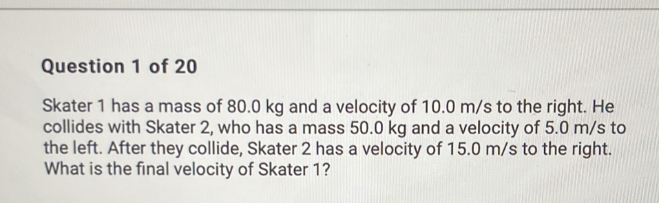 Skater 1 has a mass of 80.0 kg and a velocity of 10.0 m/s to the right. He 
collides with Skater 2, who has a mass 50.0 kg and a velocity of 5.0 m/s to 
the left. After they collide, Skater 2 has a velocity of 15.0 m/s to the right. 
What is the final velocity of Skater 1?