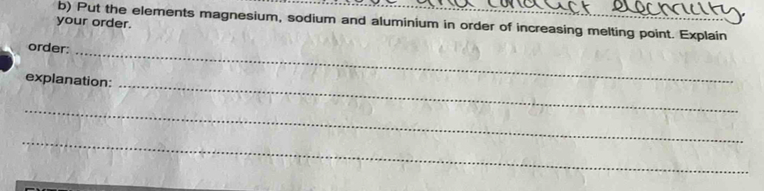 Put the elements magnesium, sodium and aluminium in order of increasing melting point. Explain 
your order. 
_ 
order: 
_ 
explanation: 
_ 
_