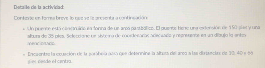 Detalle de la actividad: 
Conteste en forma breve lo que se le presenta a continuación: 
Un puente está construido en forma de un arco parabólico. El puente tiene una extensión de 150 pies y una 
altura de 35 pies. Seleccione un sistema de coordenadas adecuado y represente en un dibujo lo antes 
mencionado. 
Encuentre la ecuación de la parábola para que determine la altura del arco a las distancias de 10, 40 y 66
pies desde el centro.