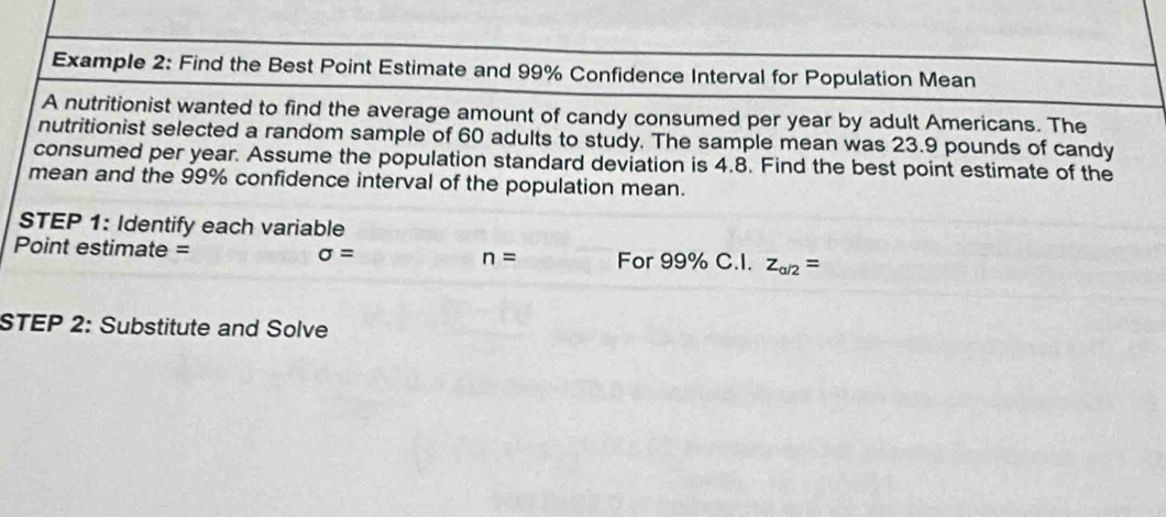 Example 2: Find the Best Point Estimate and 99% Confidence Interval for Population Mean 
A nutritionist wanted to find the average amount of candy consumed per year by adult Americans. The 
nutritionist selected a random sample of 60 adults to study. The sample mean was 23.9 pounds of candy 
consumed per year. Assume the population standard deviation is 4.8. Find the best point estimate of the 
mean and the 99% confidence interval of the population mean. 
STEP 1: Identify each variable 
Point estimate = sigma = n= For 99% C.I. z_a/2=
STEP 2: Substitute and Solve