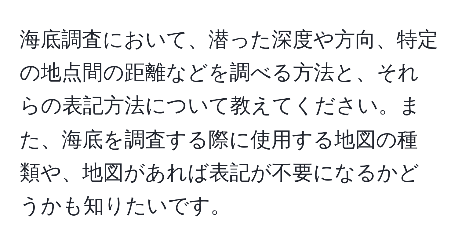 海底調査において、潜った深度や方向、特定の地点間の距離などを調べる方法と、それらの表記方法について教えてください。また、海底を調査する際に使用する地図の種類や、地図があれば表記が不要になるかどうかも知りたいです。