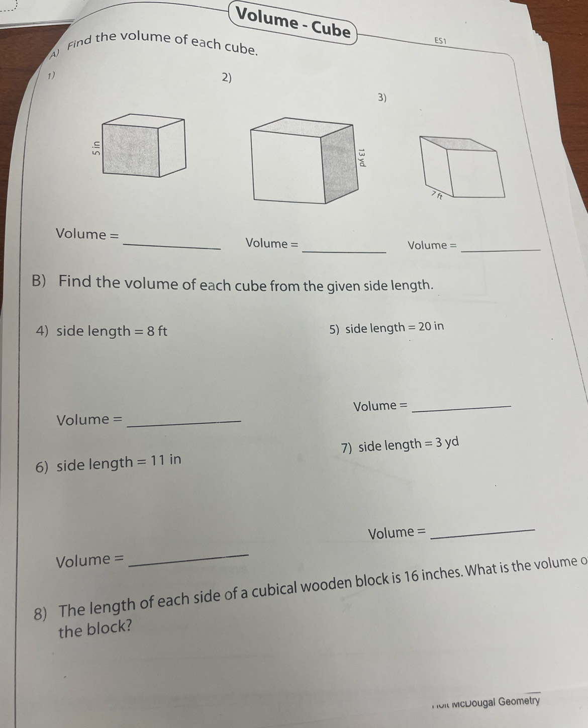 Volume - Cube 
ES1 
A) Find the volume of each cube. 
1) 
2) 
3)

Volume =
_ 
_Volume = Volume =_ 
B) Find the volume of each cube from the given side length. 
4) side length =8ft 5) side length =20in
Volume = _
Volume = _ 
6) side length =11i n 7) side length =3yd
Volume =
_
Volume =
_ 
8) The length of each side of a cubical wooden block is 16 inches. What is the volume o 
the block? 
Hol McDougal Geometry