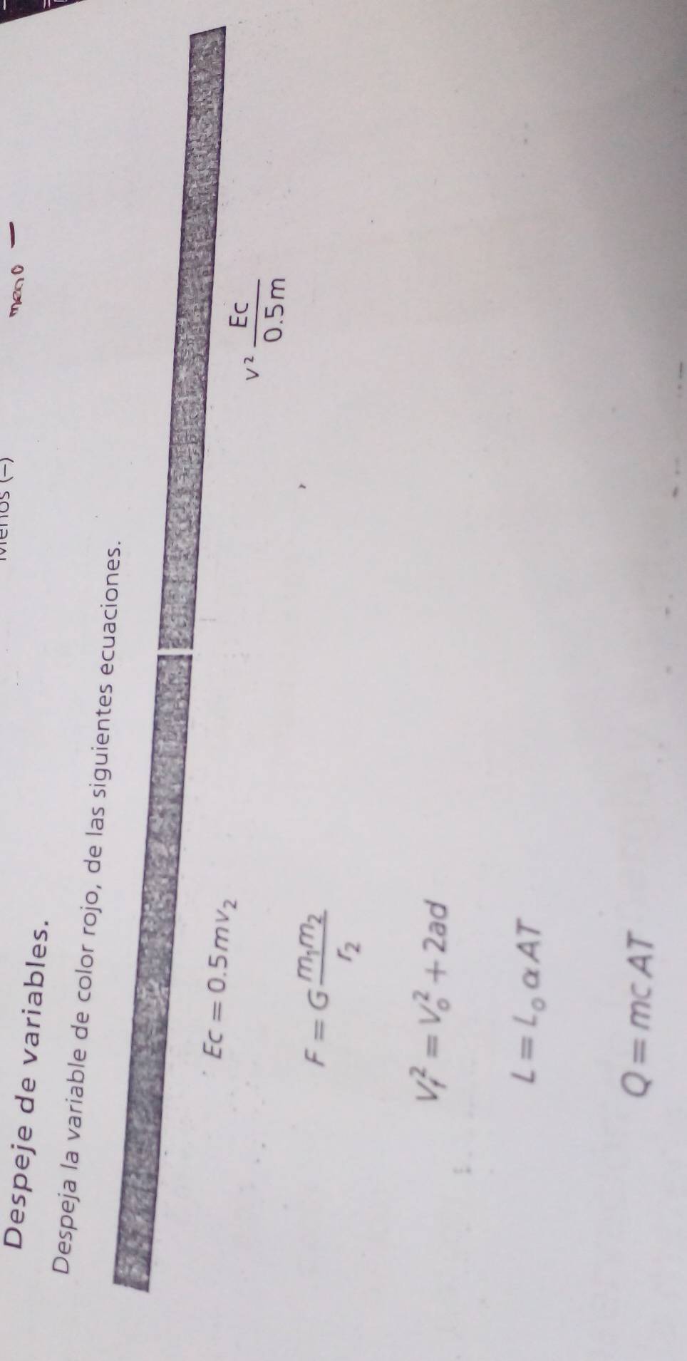 os (−) men O 
Despeje de variables. 
Despeja la variable de color rojo, de las siguientes ecuaciones.
Ec=0.5mv_2
v^2 EC/0.5m 
F=Gfrac m_1m_2r_2
V_f^(2=V_o^2+2ad
L=L_o)alpha AT
Q=mcAT