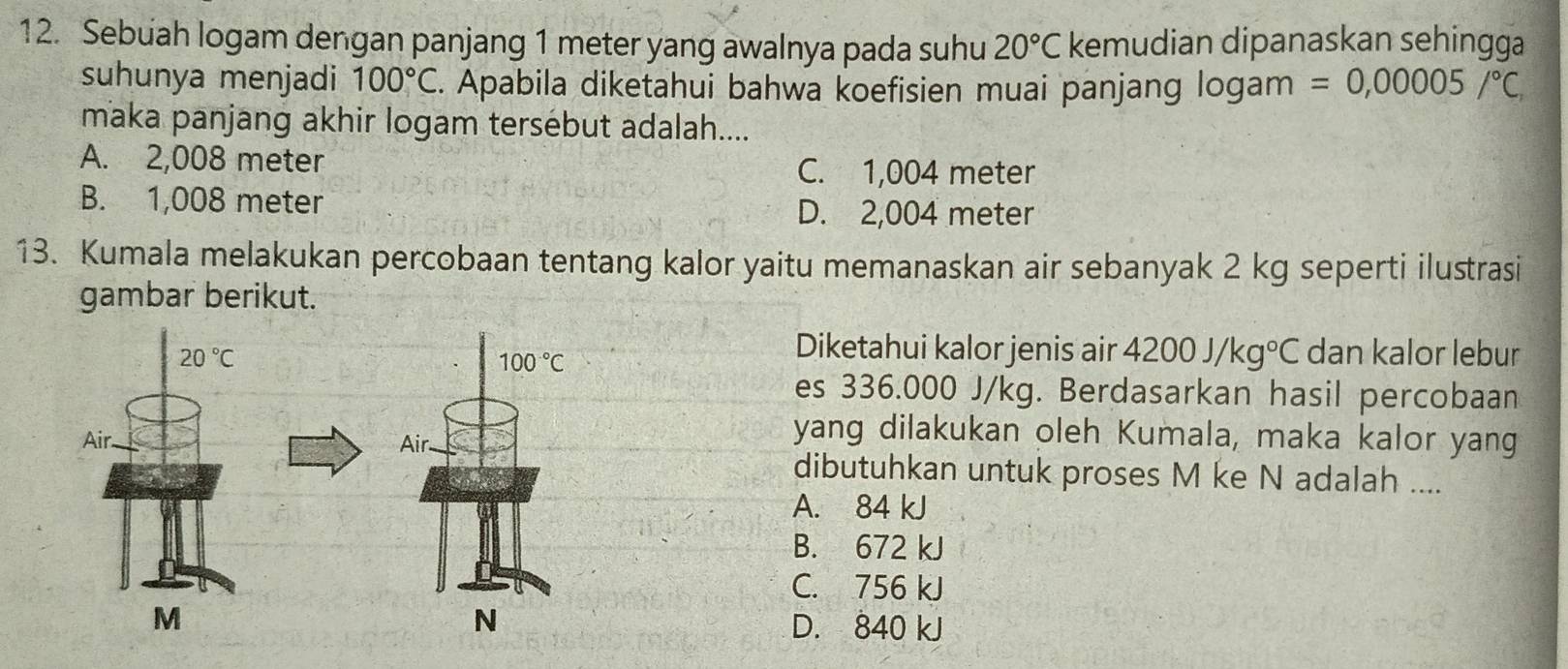 Sebuah logam dengan panjang 1 meter yang awalnya pada suhu 20°C kemudian dipanaskan sehingga
suhunya menjadi 100°C. Apabila diketahui bahwa koefisien muai panjang logam =0,00005/^circ C,
maka panjang akhir logam tersébut adalah....
A. 2,008 meter C. 1,004 meter
B. 1,008 meter
D. 2,004 meter
13. Kumala melakukan percobaan tentang kalor yaitu memanaskan air sebanyak 2 kg seperti ilustrasi
gambar berikut.
Diketahui kalor jenis air 4200J/kg°C
dan kalor lebur
es 336.000 J/kg. Berdasarkan hasil percobaan
yang dilakukan oleh Kumala, maka kalor yang
dibutuhkan untuk proses M ke N adalah ....
A. 84 kJ
B. 672 kJ
C. 756 kJ
D. 840 kJ