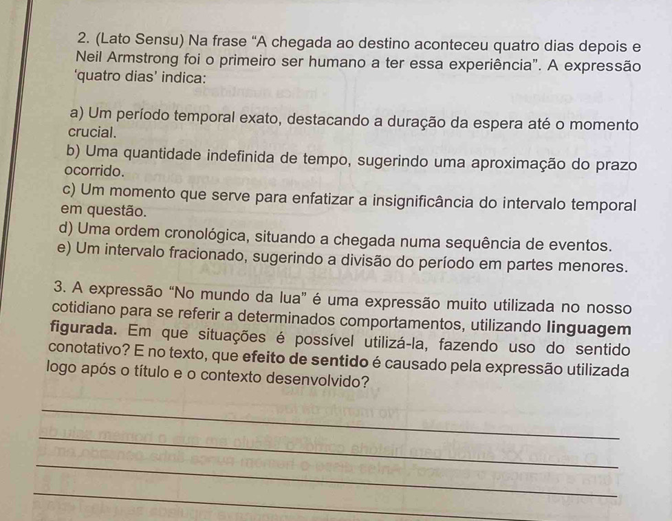 (Lato Sensu) Na frase “A chegada ao destino aconteceu quatro dias depois e
Neil Armstrong foi o primeiro ser humano a ter essa experiência". A expressão
‘quatro dias’ indica:
a) Um período temporal exato, destacando a duração da espera até o momento
crucial.
b) Uma quantidade indefinida de tempo, sugerindo uma aproximação do prazo
ocorrido.
c) Um momento que serve para enfatizar a insignificância do intervalo temporal
em questão.
d) Uma ordem cronológica, situando a chegada numa sequência de eventos.
e) Um intervalo fracionado, sugerindo a divisão do período em partes menores.
3. A expressão “No mundo da lua” é uma expressão muito utilizada no nosso
cotidiano para se referir a determinados comportamentos, utilizando linguagem
figurada. Em que situações é possível utilizá-la, fazendo uso do sentido
conotativo? E no texto, que efeito de sentido é causado pela expressão utilizada
logo após o título e o contexto desenvolvido?
_
_
_
_