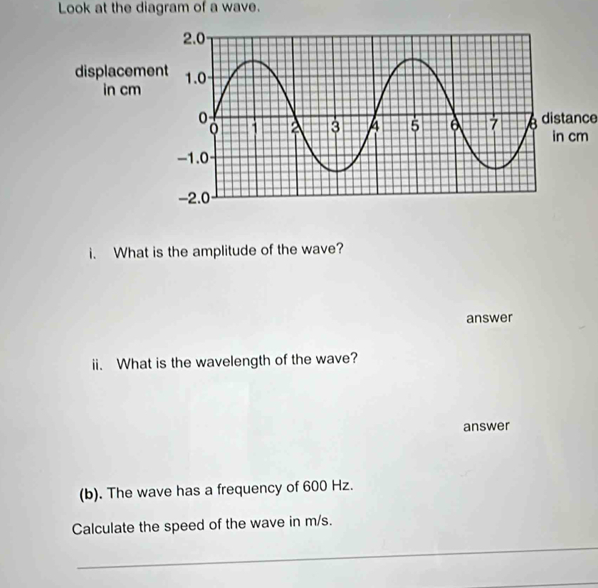 Look at the diagram of a wave. 
distance 
i. What is the amplitude of the wave? 
answer 
ii. What is the wavelength of the wave? 
answer 
(b). The wave has a frequency of 600 Hz. 
Calculate the speed of the wave in m/s. 
_ 
_