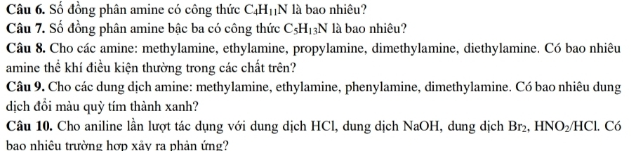 Số đồng phân amine có công thức C_4H_11N là bao nhiêu? 
Câu 7. Số đồng phân amine bậc ba có công thức C_5H_13N là bao nhiêu? 
Câu 8. Cho các amine: methylamine, ethylamine, propylamine, dimethylamine, diethylamine. Có bao nhiêu 
amine thể khí điều kiện thường trong các chất trên? 
Câu 9. Cho các dung dịch amine: methylamine, ethylamine, phenylamine, dimethylamine. Có bao nhiêu dung 
dịch đổi màu quỳ tím thành xanh? 
Câu 10. Cho aniline lần lượt tác dụng với dung dịch HCl, dung dịch NaOH, dung dịch Br_2, HNO_2/HCl. Có 
bao nhiêu trường hợp xảy ra phản ứng?