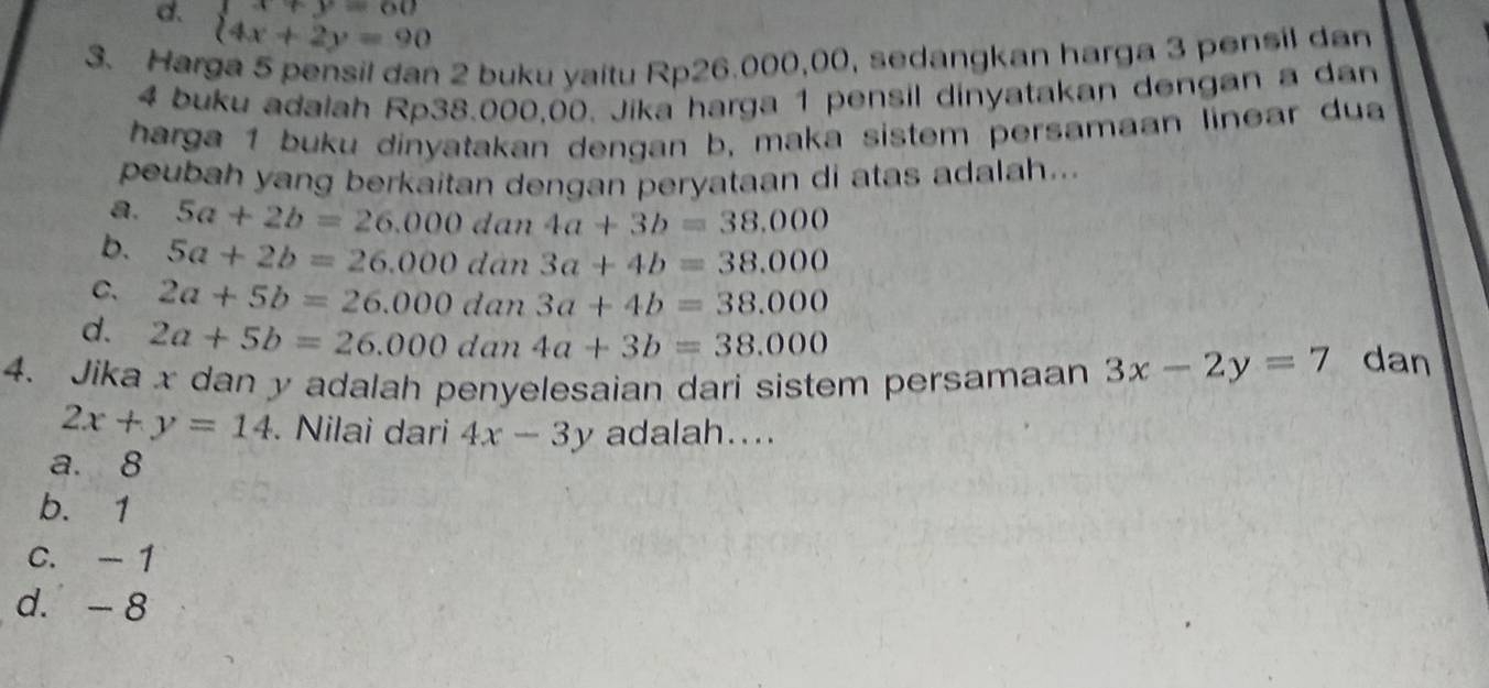 d. beginarrayl x+y=60 4x+2y=90endarray.
3. Harga 5 pensil dan 2 buku yaitu Rp26.000,00, sedangkan harga 3 pensil dan
4 buku adalah Rp38.000,00. Jika harga 1 pensil dinyatakan dengan a dan
harga 1 buku dinyatakan dengan b, maka sistem persamaan linear dua
peubah yang berkaitan dengan peryataan di atas adalah...
a. 5a+2b=26.000 dan 4a+3b=38,000
b. 5a+2b=26.000 dàn 3a+4b=38.000
C. 2a+5b=26.000 dan 3a+4b=38.000
d. 2a+5b=26.000 dan 4a+3b=38.000
4. Jika x dan y adalah penyelesaian dari sistem persamaan 3x-2y=7 dan
2x+y=14. Nilai dari 4x-3y adalah....
a. 8
b. 1
C. - 1
d. - 8