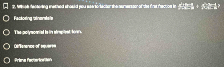 Which factoring method should you use to factor the numerator of the first fraction in  (x^2+6x+8)/x^2+3x-10 /  (x^2+3x-4)/x^2+2x-15  ?
Factoring trinomials
The polynomial is in simplest form.
Difference of squares
Prime factorization