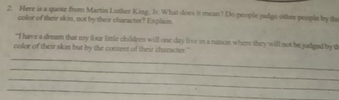 Here is a quote from Martin Luther King, Jr. What does it mean? Do people judge other people by the 
color of their skin, not by their character? Explain. 
“I have a dream that my four little children will one day live in a nation where they will not be judged by th 
color of their skin but by the content of their character." 
_ 
_ 
_ 
_