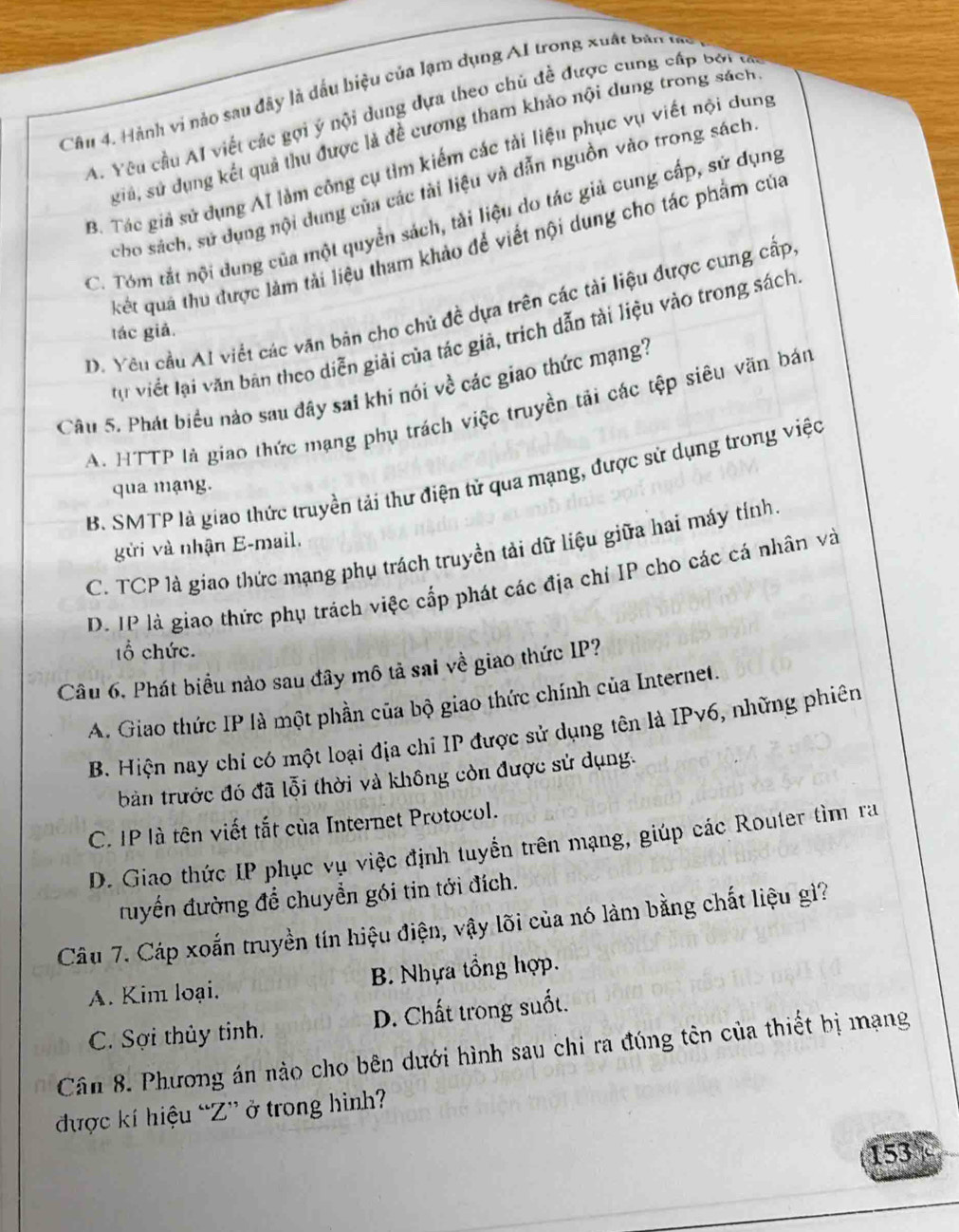 Hành vi nảo sau đây là dấu biệu của lạm dụng AI trong xuất Bản tà
A. Yêu cầu AI viết các gọi ý nội dung dựa theo chủ đề được cung cấp bởi tả
giả, sử dụng kết quả thu được là đề cương tham khảo nội dung trong sách
B. Tác giả sử dụng AI làm công cụ tìm kiếm các tải liệu phục vụ viết nội dung
cho sách, sử dụng nội dung của các tài liệu và dẫn nguồn vào trong sách
C. Tóm tắt nội dung của một quyền sách, tài liệu do tác giả cung cấp, sử dụng
kết quả thu được làm tải liệu tham khảo để viết nội dung cho tác phẩm của
D. Yêu cầu Al viết các văn bản cho chủ đề dựa trên các tài liệu được cung cấp
tác giả.
tự viết lại văn bản theo diễn giải của tác giả, trích dẫn tài liệu vào trong sách
Câu 5. Phát biểu nảo sau đây sai khi nói về các giao thức mạng?
A. HTTP là giao thức mạng phụ trách việc truyền tải các tệp siêu văn bán
B. SMTP là giao thức truyền tải thư điện tử qua mạng, được sử dụng trong việc
qua mạng.
gửi và nhận E-mail.
C. TCP là giao thức mạng phụ trách truyền tải dữ liệu giữa hai máy tính.
D. IP là giao thức phụ trách việc cấp phát các địa chỉ IP cho các cá nhân và
tổ chức.
Câu 6, Phát biểu nào sau đây mô tả sai về giao thức IP?
A. Giao thức IP là một phần của bộ giao thức chính của Internet.
B. Hiện nay chỉ có một loại địa chỉ IP được sử dụng tên là IPv6, những phiên
bản trước đó đã lỗi thời và không còn được sử dụng.
C. IP là tên viết tắt của Internet Protocol.
D. Giao thức IP phục vụ việc định tuyển trên mạng, giúp các Router tìm ra
đuyển đường để chuyển gói tin tới đích.
Câu 7. Cáp xoắn truyền tín hiệu điện, vậy lõi của nó làm bằng chất liệu gì?
A. Kim loại. B. Nhựa tổng hợp.
C. Sợi thủy tinh. D. Chất trong suốt.
Cân 8. Phương án nào cho bên dưới hình sau chi ra đúng tên của thiết bị mạng
được kí hiệu “Z” ở trong hình?
153