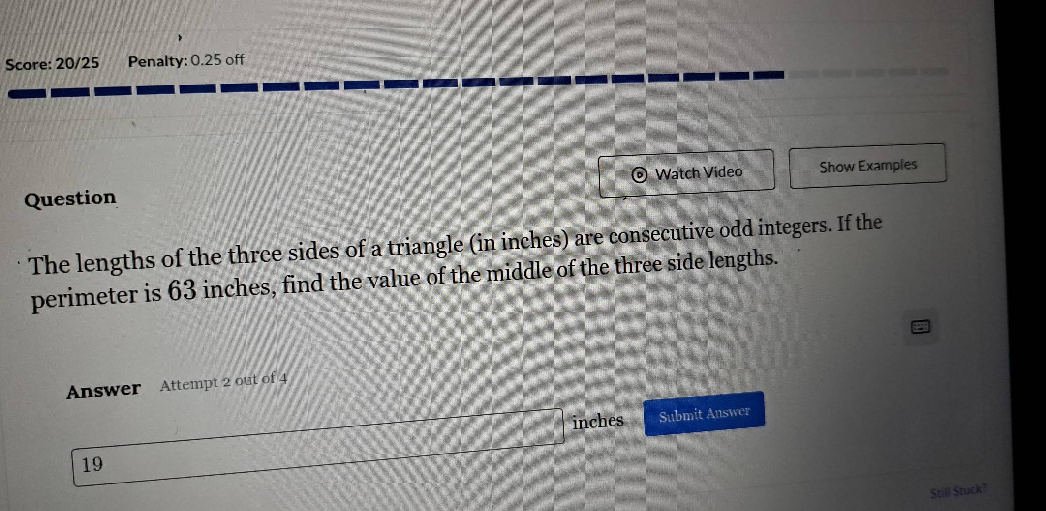 Score: 20/25 Penalty: 0.25 off 
Watch Video Show Examples 
Question 
The lengths of the three sides of a triangle (in inches) are consecutive odd integers. If the 
perimeter is 63 inches, find the value of the middle of the three side lengths. 
Answer Attempt 2 out of 4
inches Submit Answer 
19 
Still Stuck?