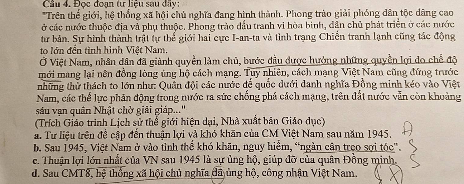 Đọc đoạn tư liệu sau đây:
"Trên thế giới, hệ thống xã hội chủ nghĩa đang hình thành. Phong trào giải phóng dân tộc dâng cao
ở các nước thuộc địa và phụ thuộc. Phong trào đấu tranh vì hòa bình, dân chủ phát triển ở các nước
từ bản. Sự hình thành trật tự thế giới hai cực I-an-ta và tình trạng Chiến tranh lạnh cũng tác động
to lớn đến tình hình Việt Nam.
Ở Việt Nam, nhân dân đã giành quyền làm chủ, bước đầu được hưởng những quyền lợi do chế độ
mới mang lại nên đồng lòng ủng hộ cách mạng. Tuy nhiên, cách mạng Việt Nam cũng đứng trước
tnhững thử thách to lớn như: Quân đội các nước đế quốc dưới danh nghĩa Đồng minh kéo vào Việt
Nam, các thế lực phản động trong nước ra sức chống phá cách mạng, trên đất nước vẫn còn khoảng
sáu vạn quân Nhật chờ giải giáp...'
(Trích Giáo trình Lịch sử thế giới hiện đại, Nhà xuất bản Giáo dục)
a. Tư liệu trên đề cập đến thuận lợi và khó khăn của CM Việt Nam sau năm 1945.
b. Sau 1945, Việt Nam ở vào tình thế khó khăn, nguy hiểm, “ngàn cân treo sợi tóc".
c. Thuận lợi lớn nhất của VN sau 1945 là sự ủng hộ, giúp đỡ của quân Đồng minh.
d. Sau CMT8, hệ thống xã hội chủ nghĩa đã ủng hộ, công nhận Việt Nam.