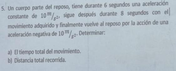 Un cuerpo parte del reposo, tiene durante 6 segundos una aceleración 
constante de 10™/₂, sigue después durante 8 segundos con el 
movimiento adquirido y finalmente vuelve al reposo por la acción de una 
aceleración negativa de 10 ''/§₂. Determinar: 
a) El tiempo total del movimiento. 
b) Distancia total recorrida.