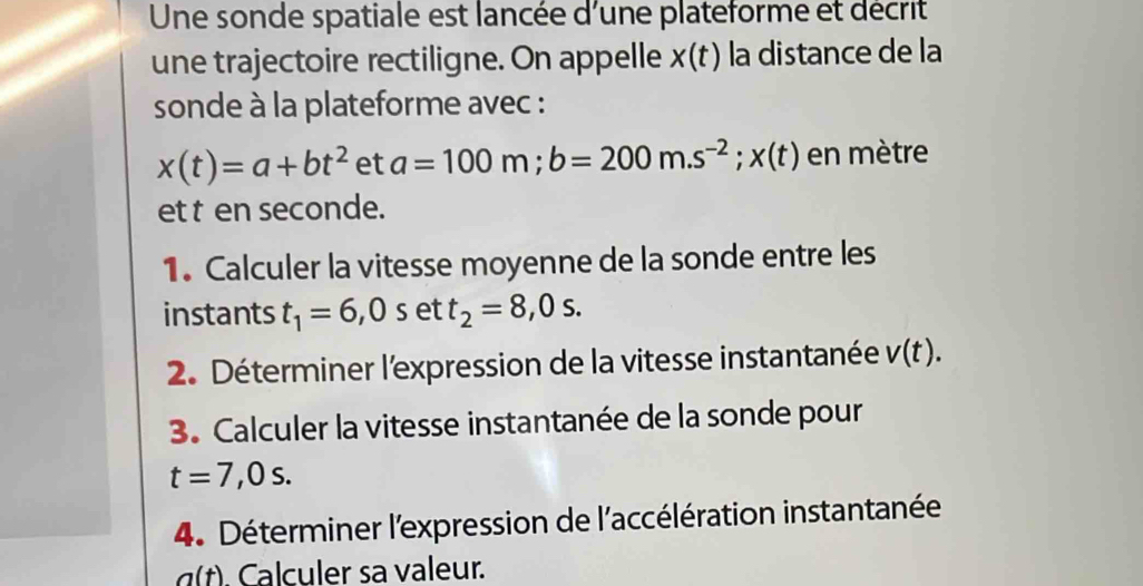 Une sonde spatiale est lancée d'une plateforme et décrit 
une trajectoire rectiligne. On appelle x(t) la distance de la 
sonde à la plateforme avec :
x(t)=a+bt^2 et a=100m; b=200m.s^(-2); x(t) en mètre
et t en seconde. 
1. Calculer la vitesse moyenne de la sonde entre les 
instants t_1=6,0set t_2=8,0s. 
2. Déterminer l'expression de la vitesse instantanée V(t). 
3. Calculer la vitesse instantanée de la sonde pour
t=7,0s. 
4. Déterminer l'expression de l'accélération instantanée
a(t). Calculer sa valeur.