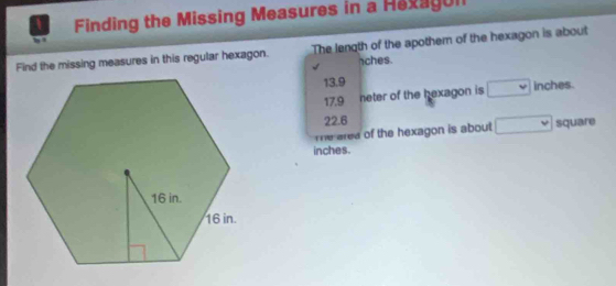 Finding the Missing Measures in a Hexagul 
Find the missing measures in this regular hexagon. The length of the apothern of the hexagon is about 
ches.
13.9 inches.
17.9 neter of the hexagon is □
22.6
Te area of the hexagon is about □ square
inches.