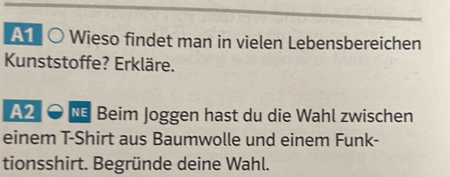 A1 10 Wieso findet man in vielen Lebensbereichen 
Kunststoffe? Erkläre. 
A2 * Beim Joggen hast du die Wahl zwischen 
einem T-Shirt aus Baumwolle und einem Funk- 
tionsshirt. Begründe deine Wahl.