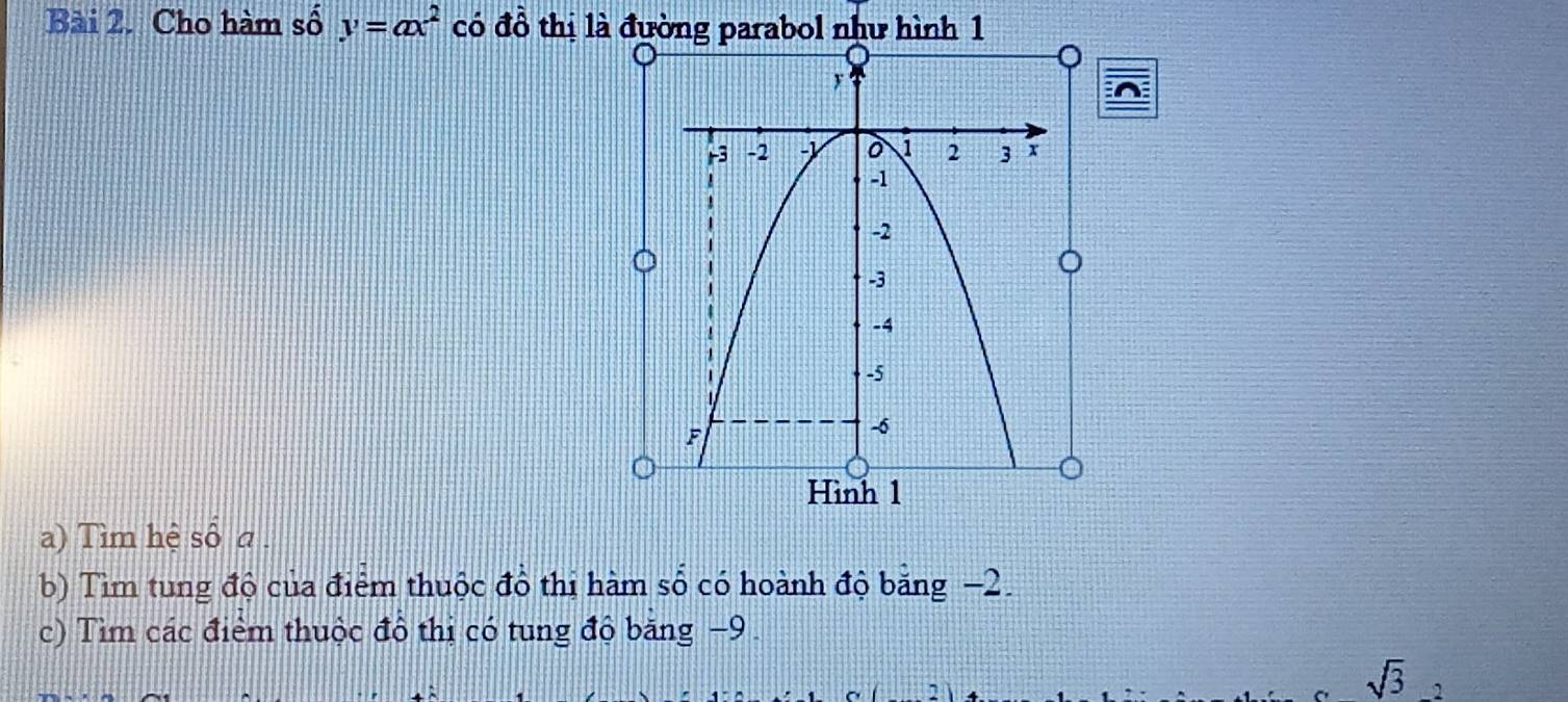 Cho hàm số y=ax^2 có đồ thị là đường parabol như hình 1 
a) Tìm hệ số a 
b) Tìm tung độ của điểm thuộc đồ thị hàm số có hoành độ băng −2. 
c) Tìm các điểm thuộc đồ thị có tung độ băng −9. 
sqrt(3)_2