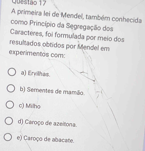 A primeira lei de Mendel, também conhecida
como Princípio da Sęgregação dos
Caracteres, foi formulada por meio dos
resultados obtidos por Mendel em
experimentos com:
a) Eryilhas.
b) Sementes de mamão.
c) Milho
d) Caroço de azeitona.
e) Caroço de abacate.