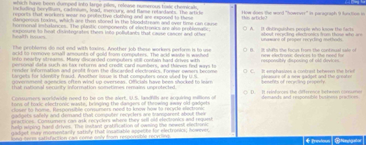 which have been dumped into large piles, release nymerous toxic chemicals Đág for
including beryllium, cadmium, lead, mercury, and flame retardants. The article
reports that workers wear no protective clothing and are exposed to these How does the word '''however''' in paragraph 9 function in
dangerous toxins, which are then stored in the bloodstream and over time can cause this article?
hormonal imbalances. The plastic components of electronics are also problematic;
health issues exposure to heat disintegrates them into pollutants that cause cancer and other A. It distinguishes people who know the facts
about recycling electronics from those who are 
unawace of proper recycling methods.
The problems do not end with toxins. Another job these workers perform is to use new electronic devices to the need for
acid to remove small amounts of gold from computers. The acid waste is washed B. It shifts the focus from the continual sale of
into nearby strears. Many discarded computers still contain hard drives with responsibly disposing of old devices.
personal data such as tax returns and credit card numbers, and thieves find ways to
render information and profit from the discarded electronics. Former owners become
targets for lidentity fraud. Another issue is that computers once used by U.S. C. It emphasizes a contrast between the brief
government agencies often wind up overseas. Officials have been shocked to leam eleasure of a new gadget and the greate r
that national security information sometimes remains unprotected benefits of recycling properly.
Consumers worldwide need to be on the alert. U.S. landrills are acquiring millions of D. It reinforces the difference between consumer
tons of toxic electronic waste, bringing the dangers of throwing away old gadgets demands and responsible business practices.
closer to home. Responsible consumners need to know how to recycle efectronic
gadgets safely and demand that computer recyclers are transparent about their
practices. Consumers can ask recyclers where they sell old electronics and request
help wiping hard drives. The instant gratification of owning the newest electronic
gadget may momentarily satisly that insatiable appetite for electronics; however,
long-term satisfaction can come only from responsible recycling 《Previous Nagator