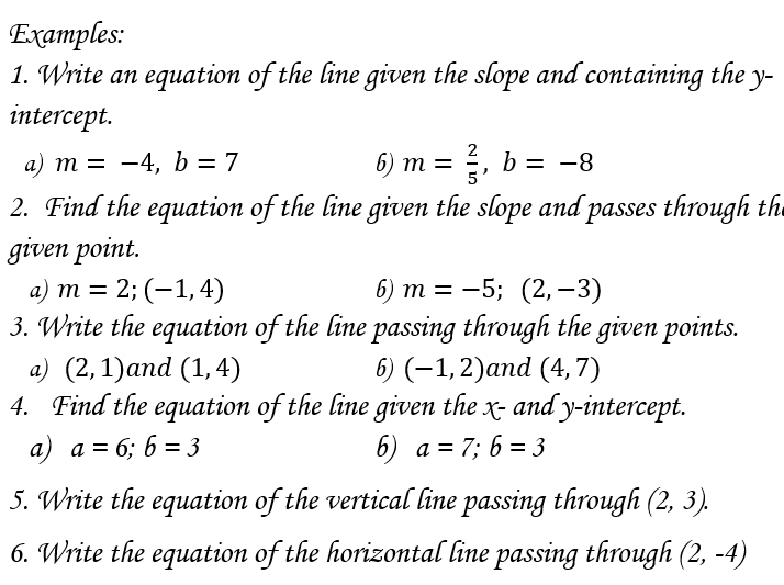 Examples: 
1. Write an equation of the line given the slope and containing the y - 
intercept. 
a) m=-4, b=7 6) m= 2/5 , b=-8
2. Find the equation of the line given the slope and passes through the 
given point. 
a) m=2;(-1,4) 6) m=-5;(2,-3)
3. Write the equation of the line passing through the given points. 
a) (2,1) and (1,4) 6) (-1,2) and (4,7)
4. Find the equation of the line given the x - and y-intercept. 
a) a=6; 6=3 6) a=7; 6=3
5. Write the equation of the vertical line passing through (2,3). 
6. Write the equation of the horizontal line passing through (2,-4)