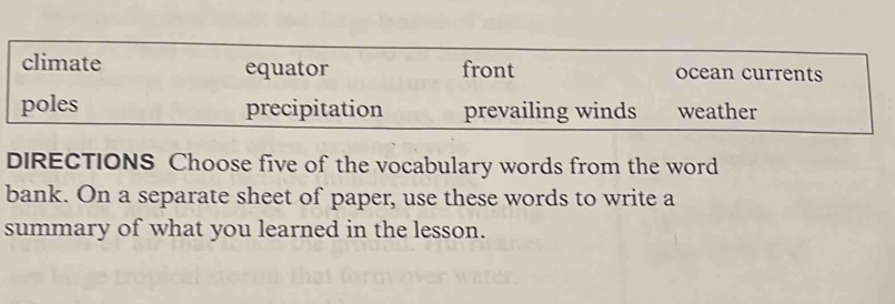 climate equator front ocean currents
poles precipitation prevailing winds weather
DIRECTIONS Choose five of the vocabulary words from the word
bank. On a separate sheet of paper, use these words to write a
summary of what you learned in the lesson.