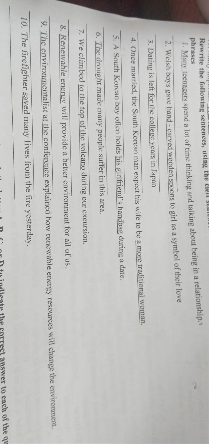Rewrite the following sentences, using the clelt s 
phrases 
1. Many teenagers spend a lot of time thinking and talking about being in a relationship. 
_2. Welsh boys gave hand - carved wooden spoons to girl as a symbol of their love 
_ 
3. Dating is left for the college years in Japan 
_4. Once married, the South Korean man expect his wife to be a more traditional woman. 
_ 
5. A South Korean boy often holds his girlfriend’s handbag during a date. 
_ 
6. The drought made many people suffer in this area. 
_ 
7. We climbed to the top of the volcano during our excursion. 
_ 
8. Renewable energy will provide a better environment for all of us. 
_9. The environmentalist at the conference explained how renewable energy resources will change the environment. 
_ 
10. The firefighter saved many lives from the fire yesterday. 
_ 
to te the correct answer to each of the qu