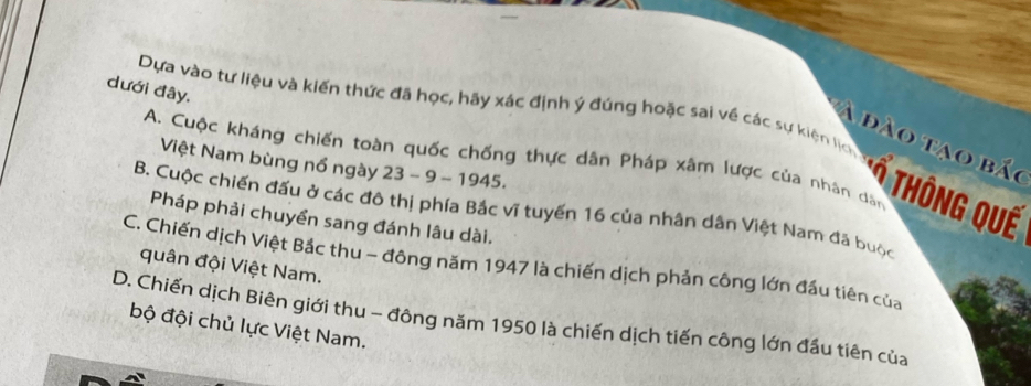 dưới đây.
Dựa vào tư liệu và kiến thức đã học, hãy xác định ý đúng hoặc sai về các sự kiện lịc
A đào tạo bắo
A. Cuộc kháng chiến toàn quốc chống thực dân Pháp xâm lược của nhân dân
Việt Nam bùng nổ ngày 23 - 9 - 1945.
* THôNG QUế
B. Cuộc chiến đấu ở các đô thị phía Bắc vĩ tuyến 16 của nhân dân Việt Nam đã buộc
Pháp phải chuyển sang đánh lâu dài.
C. Chiến dịch Việt Bắc thu - đông năm 1947 là chiến dịch phản công lớn đầu tiên của
quân đội Việt Nam.
D. Chiến dịch Biên giới thu - đông năm 1950 là chiến dịch tiến công lớn đầu tiên của bộ đội chủ lực Việt Nam.