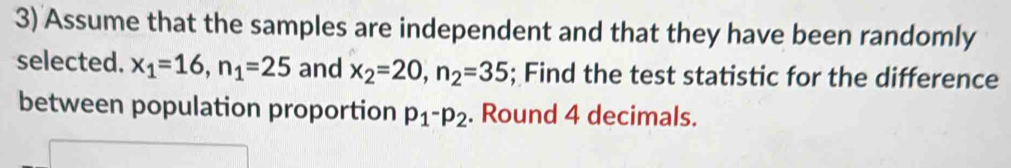 Assume that the samples are independent and that they have been randomly 
selected. x_1=16, n_1=25 and x_2=20, n_2=35; Find the test statistic for the difference 
between population proportion p_1-p_2. Round 4 decimals.