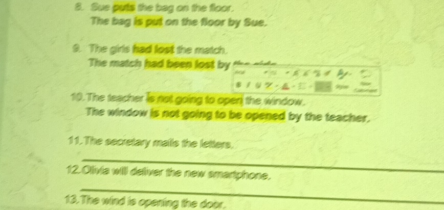 Sue puts the bag on the floor. 
The bag is put on the floor by Sue. 
9. The girls had lost the match. 
The match had been lost by the side 
I a . 

10. The teacher is not going to open the window. 
The window is not going to be opened by the teacher. 
11. The secretary mails the letters. 
_ 
12.Olivia will deliver the new smartphone. 
_ 
13.The wind is opening the door.