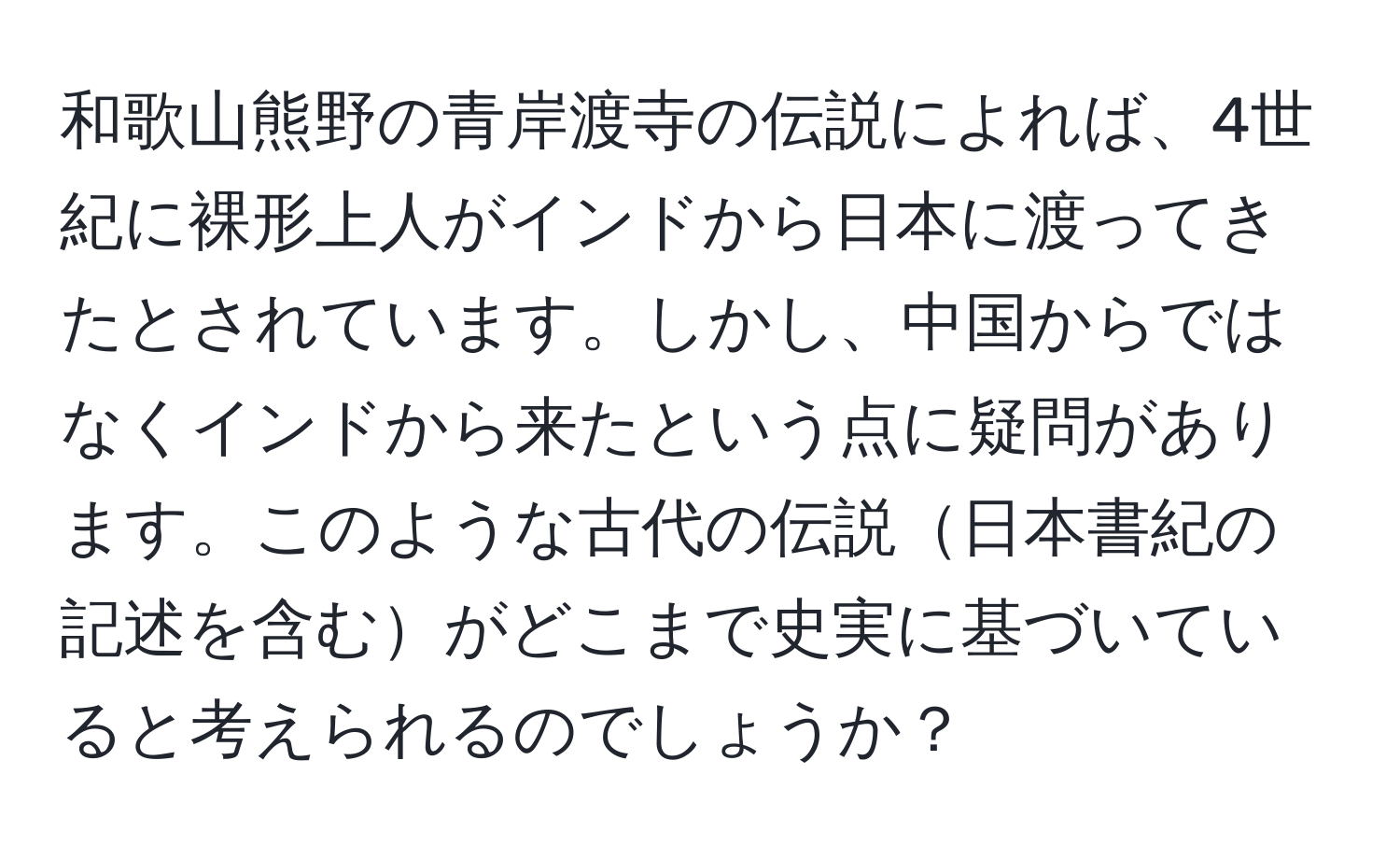 和歌山熊野の青岸渡寺の伝説によれば、4世紀に裸形上人がインドから日本に渡ってきたとされています。しかし、中国からではなくインドから来たという点に疑問があります。このような古代の伝説日本書紀の記述を含むがどこまで史実に基づいていると考えられるのでしょうか？