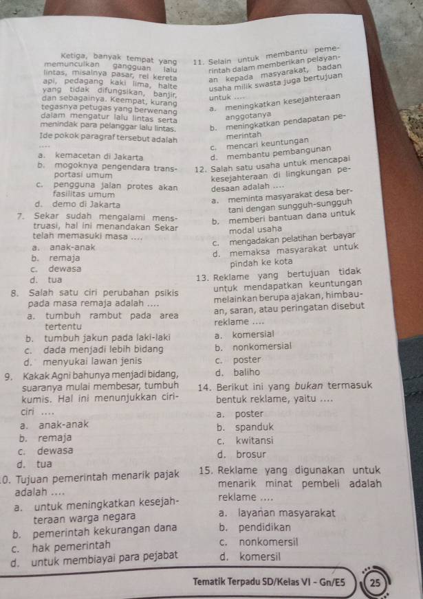 Ketiga, banyak tempat yang 11. Selain untuk membantu peme-
memunculkan gangguan lalu rintah dalam memberikan pelayan-
lintas, misalnya pasar, rel kereta an kepada masyarakat, badan
api, pedagang kaki lima, halte usaha milik swasta juga bertujuan
yang tidak difungsikan, banjir, untuk ....
dan sebagainya. Keempat, kurang
tegasnya petugas yang berwenang
a. meningkatkan kesejahteraan
dalam mengatur lalu lintas sertā
anggotanya
menindak para pelanggar lalu lintas. b. meningkatkan pendapatan pe
Ide pokok paragraf tersebut adalah
merintah
c. mencari keuntungan
a. kemacetan di Jakarta d. membantu pembangunan
b. mogoknya pengendara trans- 12. Salah satu usaha untuk mencapai
portasi umum
kesejahteraan di lingkungan pe-
c. pengguna jalan protes akan desaan adalah ....
fasilitas umum
d. demo di Jakarta
a. meminta masyarakat desa ber-
tani dengan sungguh-sungguh
7. Sekar sudah mengalami mens- b. memberi bantuan dana untuk
truasi, hal ini menandakan Sekar
modal usaha
telah memasuki masa ....
a. anak-anak c. mengadakan pelatihan berbayar
d. memaksa masyarakat untuk
b. remaja
c. dewasa pindah ke kota
d. tua 13. Reklame yang bertujuan tidak
untuk mendapatkan keuntungan
8. Salah satu ciri perubahan psikis melainkan berupa ajakan, himbau-
pada masa remaja adalah ....
a. tumbuh rambut pada area an, saran, atau peringatan disebut
tertentu reklame ....
b. tumbuh jakun pada laki-laki a. komersial
c. dada menjadi lebih bidang b. nonkomersial
d. menyukai lawan jenis c. poster
9. Kakak Agni bahunya menjadi bidang， d. baliho
suaranya mulai membesar, tumbuh 14. Berikut ini yang bukan termasuk
kumis. Hal ini menunjukkan ciri- bentuk reklame, yaitu ....
ciri .... a. poster
a. anak-anak b. spanduk
b. remaja c. kwitansi
c. dewasa d. brosur
d. tua
0. Tujuan pemerintah menarik pajak 15. Reklame yang digunakan untuk
menarik minat pembeli adalah
adalah .... reklame ....
a. untuk meningkatkan kesejah-
teraan warga negara a. layanan masyarakat
b. pemerintah kekurangan dana b. pendidikan
c. hak pemerintah c. nonkomersil
d. untuk membiayai para pejabat d. komersil
Tematik Terpadu SD/Kelas VI - Gn/E5 25