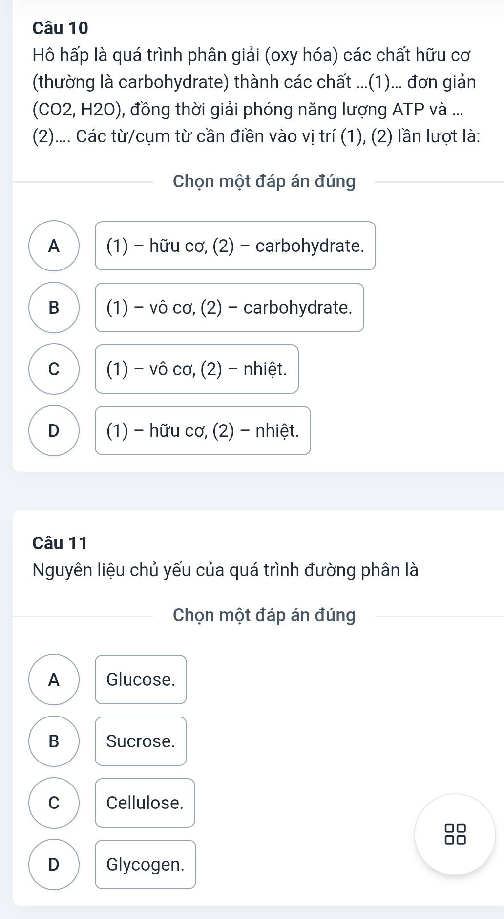 Hô hấp là quá trình phân giải (oxy hóa) các chất hữu cơ
(thường là carbohydrate) thành các chất ...(1)... đơn giản
(CO2, H2O), đồng thời giải phóng năng lượng ATP và ...
(2).... Các từ/cụm từ cần điền vào vị trí (1), (2) lần lượt là:
Chọn một đáp án đúng
A (1) - hữu cơ, (2) - carbohydrate.
B (1) - vô cơ, (2) - carbohydrate.
C (1) - vô cơ, (2) - nhiệt.
D (1) - hữu cơ, (2) - nhiệt.
Câu 11
Nguyên liệu chủ yếu của quá trình đường phân là
Chọn một đáp án đúng
A Glucose.
B Sucrose.
C Cellulose.
0
-
D Glycogen.