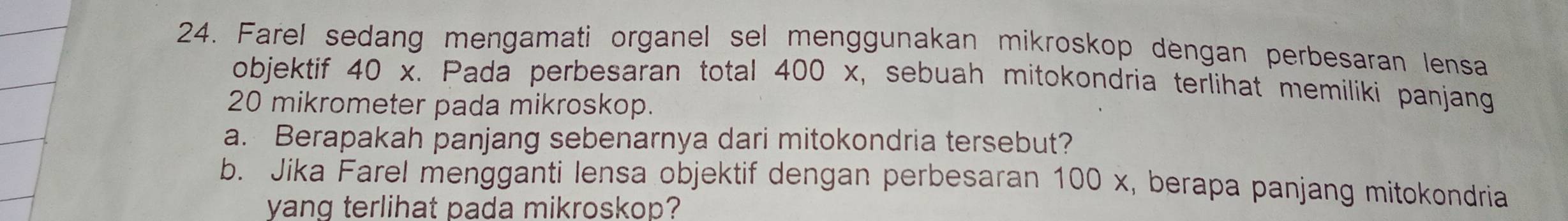 Farel sedang mengamati organel sel menggunakan mikroskop dengan perbesaran lensa 
objektif 40 x. Pada perbesaran total 400 x, sebuah mitokondria terlihat memiliki panjang
20 mikrometer pada mikroskop. 
a. Berapakah panjang sebenarnya dari mitokondria tersebut? 
b. Jika Farel mengganti lensa objektif dengan perbesaran 100 x, berapa panjang mitokondria 
yang terlihat pada mikroskop?