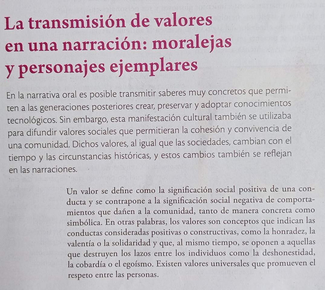 La transmisión de valores 
en una narración: moralejas 
y personajes ejemplares 
En la narrativa oral es posible transmitir saberes muy concretos que permi- 
ten a las generaciones posteriores crear, preservar y adoptar conocimientos 
tecnológicos. Sin embargo, esta manifestación cultural también se utilizaba 
para difundir valores sociales que permitieran la cohesión y convivencia de 
una comunidad. Dichos valores, al igual que las sociedades, cambian con el 
tiempo y las circunstancias históricas, y estos cambios también se reflejan 
en las narraciones. 
Un valor se define como la significación social positiva de una con- 
ducta y se contrapone a la significación social negativa de comporta- 
mientos que dañen a la comunidad, tanto de manera concreta como 
simbólica. En otras palabras, los valores son conceptos que indican las 
conductas consideradas positivas o constructivas, como la honradez, la 
valentía o la solidaridad y que, al mismo tiempo, se oponen a aquellas 
que destruyen los lazos entre los individuos como la deshonestidad, 
la cobardía o el egoísmo. Existen valores universales que promueven el 
respeto entre las personas.