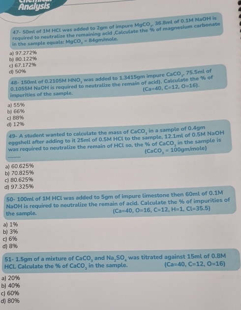 Analysis
47- 50ml of 1M HCl was added to 2gm of impure MgCO_3, 36.8ml of 0.1M NaOH is
required to neutralize the remaining acid .Calculate the % of magnesium carbonate
in the sample equals: MgCO_3=84 4gm/mole.
a) 97.272%
b) 80.122%
c) 67.172%
d) 50% of
48- 150ml of 0.2105M HNO, was added to 1.3415gm impure
0.1055M NaOH is required to neutralize the remain of acid). Calculate the % of CaCO_3, 75.5mL
(Ca=40, C=12, O=16). 
impurities of the sample.
a) 55%
b) 66%
c) 88%
d) 12%
49- A student wanted to calculate the mass of CaCO_3 in a sample of 0.4gm
eggshell after adding to it 25ml of 0.5M HCl to the sample, 12.1ml of 0.5M NaOH
was required to neutralize the remain of HCl so, the % of CaCO, in the sample is
_
(CaCO_3=100gm/mole)
a) 60.625%
b) 70.825%
c) 80.625%
d) 97.325%
50- 100ml of 1M HCl was added to 5gm of impure limestone then 60ml of 0.1M
NaOH is required to neutralize the remain of acid. Calculate the % of impurities of
the sample.
(Ca=40, O=16, C=12, H=1, Cl=35.5)
a) 1%
b) 3%
c) 6%
d) 8%
51- 1.5gm of a mixture of CaCO_3 and Na_2SO_4 was titrated against 15ml of 0.8M
HCl. Calculate the % of CaCO_3 in the sample. (Ca=40, C=12, O=16)
a) 20%
b) 40%
c) 60%
d) 80%