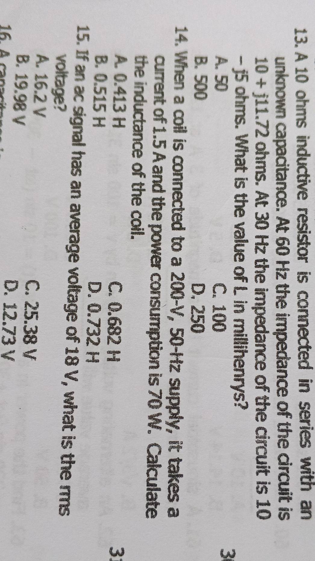 A 10 ohms inductive resistor is connected in series with an
unknown capacitance. At 60 Hz the impedance of the circuit is
10+j11.72 ohms. At 30 Hz the impedance of the circuit is 10
- j5 ohms. What is the value of L in millihenrys?
A. 50 C. 100
3
B. 500 D. 250
14. When a coil is connected to a 200-V, 50-Hz supply, it takes a
current of 1.5 A and the power consumption is 70 W. Calculate
the inductance of the coil.
A. 0.413 H C. 0.682 H 3
B. 0.515 H D. 0.732 H
15. If an ac signal has an average voltage of 18 V, what is the rms
voltage?
A. 16.2 V
B. 19.98 V
C. 25.38 V
D. 12.73 V