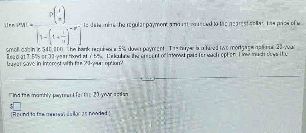 Use PhtT=frac P( r/n )[1-(1+ r/n )^-nt] to determine the regular payment amount, rounded to the nearest dollar. The price of a 
small cabin is $40,000. The bank requires a 5% down payment. The buyer is offered two mortgage options: 20-year
fixed at 7.5% or 30-year fixed at 7.5%. Calculate the amount of interest paid for each option. How much does the 
buyer save in interest with the 20-year option? 
Find the monthly payment for the 20-year option. 
(Round to the nearest dollar as needed.)