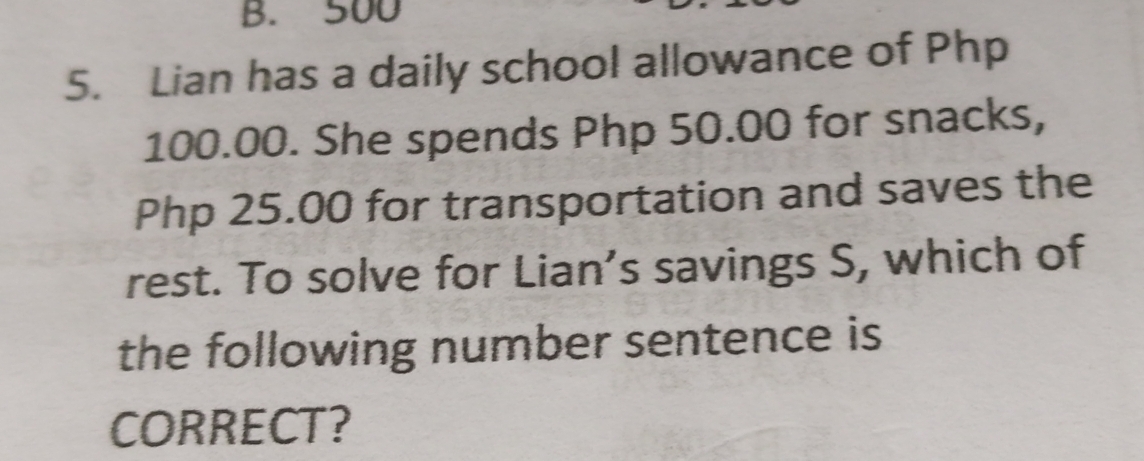 500
5. Lian has a daily school allowance of Php
100.00. She spends Php 50.00 for snacks,
Php 25.00 for transportation and saves the 
rest. To solve for Lian’s savings S, which of 
the following number sentence is 
CORRECT?