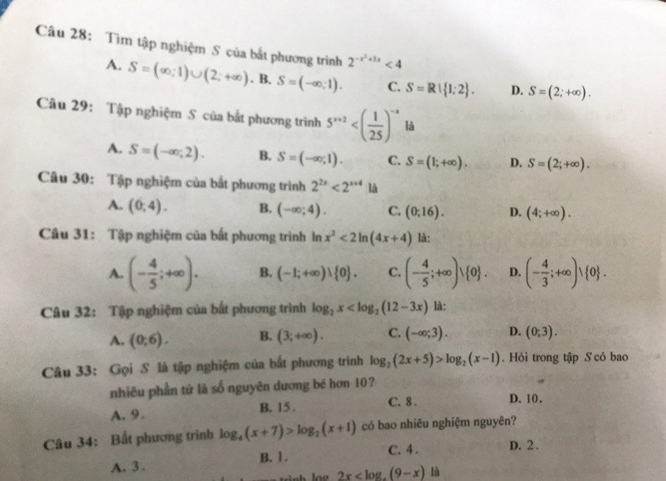 Tìm tập nghiệm S của bắt phương trình 2^(-x^2)+3x<4</tex>
A. S=(∈fty ,1)∪ (2;+∈fty ). B. S=(-∈fty ,1). C. S=R| 1;2 . D. S=(2;+∈fty ).
Câu 29: Tập nghiệm S của bất phương trình 5^(x+2) là
A. S=(-∈fty ;2). B. S=(-∈fty ,1). C. S=(1;+∈fty ). D. S=(2;+∈fty ).
Câu 30: Tập nghiệm của bắt phương trình 2^(2x)<2^(x+4)1a
A. (0,4). B. (-∈fty ;4). C. (0;16). D. (4;+∈fty ).
Câu 31: Tập nghiệm của bất phương trình ln x^2<2ln (4x+4) là:
A. (- 4/5 ;+∈fty ). B. (-1;+∈fty )∪  0 . C. (- 4/5 ;+∈fty )vee  0 . D. (- 4/3 ;+∈fty )vee  0 .
Câu 32: Tập nghiệm của bắt phương trình log _2x là:
B.
A. (0;6). (3;+∈fty ). C. (-∈fty ;3). D. (0;3).
Câu 33: Gọi S là tập nghiệm của bắt phương trình log _2(2x+5)>log _2(x-1).  Hỏi trong tập S có bao
nhiêu phần tử là số nguyên dương bé hơn 10?
A. 9. B. 15 . C. 8 .
D. 10.
Câu 34: Bất phương trình log _4(x+7)>log _2(x+1) có bao nhiêu nghiệm nguyên?
B. 1 . C. 4 . D. 2 .
A. 3 .
2x là