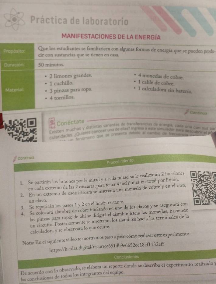 Práctica de laboratorio
MANIFESTACIONES DE LA ENERGÍA
Propósito: Que los estudiantes se familiaricen con algunas formas de energía que se pueden produ-
cir con sustancias que se tienen en casa.
Duración: 50 minutos.
2 limones grandes. 4 monedas de cobre.
1 cuchillo. 1 cable de cobre.
Material: 3 pinzas para ropa.
1 calculadora sin batería.
4 tornillos.
Continia
Conéctate
Existen muchas y distintas variantes de transferencias de energía, cada una con sus par
cularidades. ¿Quieres conocer una de ellas? intresa a este simulador para descubrir el efe
= fenómeno que se presenta debido al cambio de frecuenc a 
Continúa
Procedimiento
1. Se partirán los limones por la mitad y a cada mitad se le realizarán 2 incisiones
en cada extremo de las 2 cáscaras, para tener 4 incisiones en total por limón.
2. En un extremo de cada cáscara se insertará una moneda de cobre y en el otro,
un clavo.
3. Se repetirán los pasos 1 y 2 en el limón restante.
4. Se colocará alambre de cobre iniciando en uno de los clavos y se asegurará con
las pinzas para ropa; de ahí se dirigirá el alambre hacia las monedas, haciendo
un circuito. Posteriormente se insertarán los alambres hacia las terminales de la
calculadora y se observará lo que ocurre.
Nota: En el siguiente video te mostramos paso a paso cómo realizar este experimento:
https://k-tdra.digital/recurso/651db9e6652ee18cf1132eff
Conclusiones
De acuerdo con lo observado, se elabora un reporte donde se describa el experimento realizado y
las conclusiones de todos los integrantes del equipo,