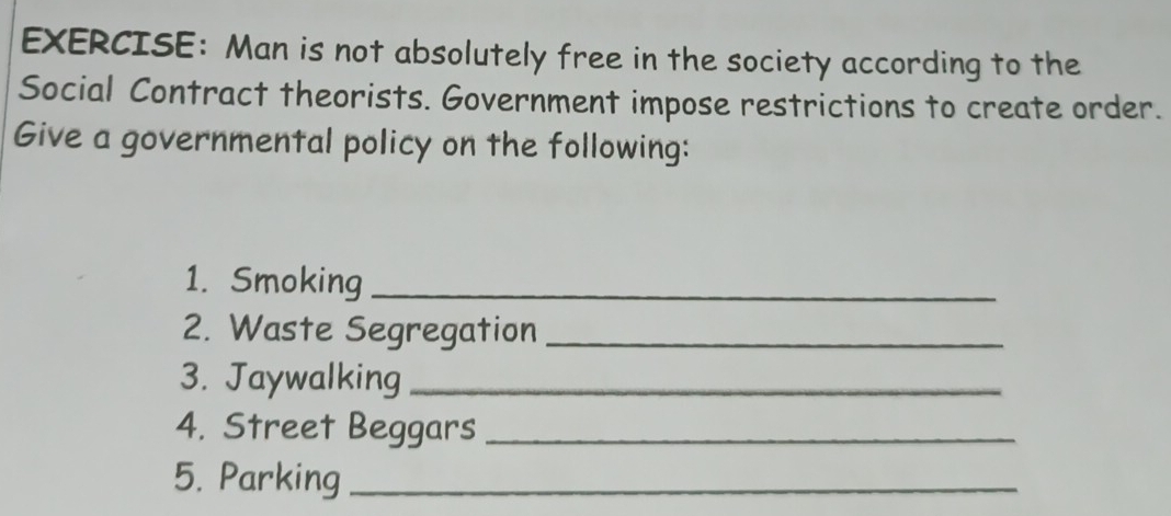 Man is not absolutely free in the society according to the 
Social Contract theorists. Government impose restrictions to create order. 
Give a governmental policy on the following: 
1. Smoking_ 
2. Waste Segregation_ 
3. Jaywalking_ 
4. Street Beggars_ 
5. Parking_