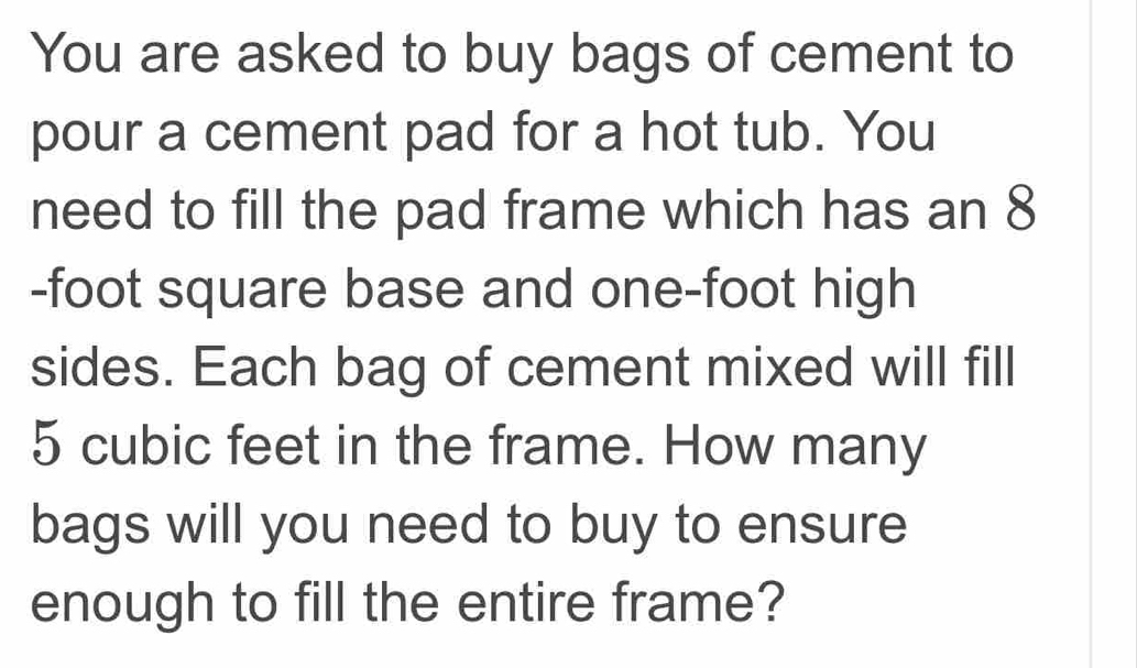 You are asked to buy bags of cement to 
pour a cement pad for a hot tub. You 
need to fill the pad frame which has an 8
-foot square base and one-foot high 
sides. Each bag of cement mixed will fill
5 cubic feet in the frame. How many 
bags will you need to buy to ensure 
enough to fill the entire frame?