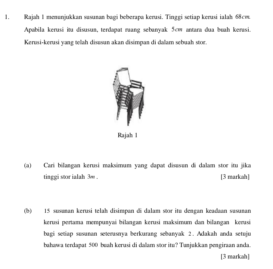 Rajah 1 menunjukkan susunan bagi beberapa kerusi. Tinggi setiap kerusi ialah 68cm. 
Apabila kerusi itu disusun, terdapat ruang sebanyak 5cm antara dua buah kerusi. 
Kerusi-kerusi yang telah disusun akan disimpan di dalam sebuah stor. 
Rajah 1 
(a) Cari bilangan kerusi maksimum yang dapat disusun di dalam stor itu jika 
tinggi stor ialah 3m. [3 markah] 
(b) 15 susunan kerusi telah disimpan di dalam stor itu dengan keadaan susunan 
kerusi pertama mempunyai bilangan kerusi maksimum dan bilangan kerusi 
bagi setiap susunan seterusnya berkurang sebanyak 2. Adakah anda setuju 
bahawa terdapat 500 buah kerusi di dalam stor itu? Tunjukkan pengiraan anda. 
[3 markah]