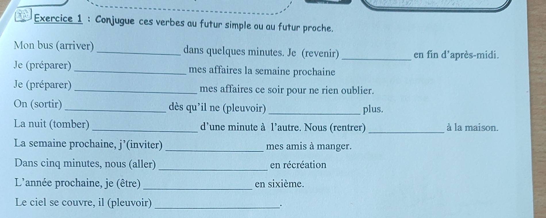 Conjugue ces verbes au futur simple ou au futur proche. 
Mon bus (arriver) _dans quelques minutes. Je (revenir)_ 
en fin d’après-midi. 
Je (préparer) _mes affaires la semaine prochaine 
Je (préparer)_ mes affaires ce soir pour ne rien oublier. 
On (sortir) _dès qu'il ne (pleuvoir) _plus. 
La nuit (tomber) _d’une minute à l’autre. Nous (rentrer) _à la maison. 
La semaine prochaine, j’(inviter) _mes amis à manger. 
Dans cinq minutes, nous (aller) _en récréation 
L'année prochaine, je (être) _en sixième. 
Le ciel se couvre, il (pleuvoir)_