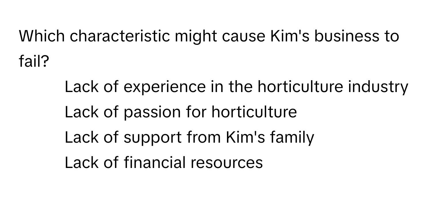 Which characteristic might cause Kim's business to fail?

1) Lack of experience in the horticulture industry
2) Lack of passion for horticulture
3) Lack of support from Kim's family
4) Lack of financial resources