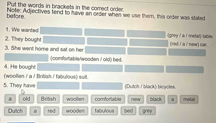 Put the words in brackets in the correct order.
Note: Adjectives tend to have an order when we use them, this order was stated
before.
1. We wanted (grey / a / metal) table.
2. They bought (red / a / new) car.
3. She went home and sat on her
(comfortable/wooden / old) bed.
4. He bought
(woollen / a / British / fabulous) suit.
5. They have (Dutch / black) bicycles.
a old British woollen comfortable new black a metal
Dutch a red wooden fabulous bed grey