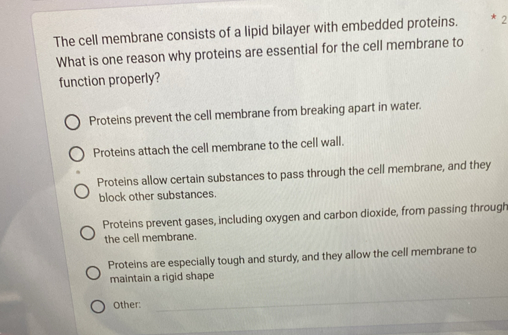 The cell membrane consists of a lipid bilayer with embedded proteins. * 2
What is one reason why proteins are essential for the cell membrane to
function properly?
Proteins prevent the cell membrane from breaking apart in water.
Proteins attach the cell membrane to the cell wall.
Proteins allow certain substances to pass through the cell membrane, and they
block other substances.
Proteins prevent gases, including oxygen and carbon dioxide, from passing through
the cell membrane.
Proteins are especially tough and sturdy, and they allow the cell membrane to
maintain a rigid shape
Other:
_
_
_