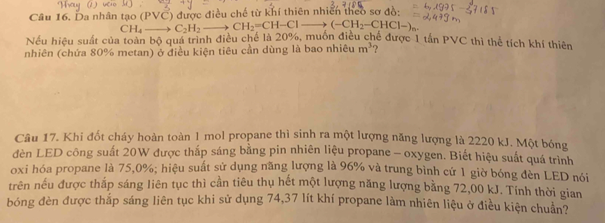 Da nhân tạo (PVC) được điều chế từ khí thiên nhiên theo sơ đồ:
CH_4to C_2H_2 - CH_2=CH-Clto (-CH_2-CHCl-)_n
Nếu hiệu suất của toàn bộ quá trình điều chế là 20%, muôn điều chế được 1 tấn PVC thì thể tích khí thiên 
nhiên (chứa 80% metan) ở điều kiện tiêu cần dùng là bao nhiêu m^3 ? 
Câu 17. Khi đốt cháy hoàn toàn 1 mol propane thì sinh ra một lượng năng lượng là 2220 kJ. Một bóng 
đèn LED công suất 20W được thắp sáng bằng pin nhiên liệu propane - oxygen. Biết hiệu suất quá trình 
oxi hóa propane là 75, 0%; hiệu suất sử dụng năng lượng là 96% và trung bình cứ 1 giờ bóng đèn LED nói 
trên nếu được thắp sáng liên tục thì cần tiêu thụ hết một lượng năng lượng bằng 72,00 kJ. Tính thời gian 
bóng đèn được thắp sáng liên tục khi sử dụng 74, 37 lít khí propane làm nhiên liệu ở điều kiện chuẩn?